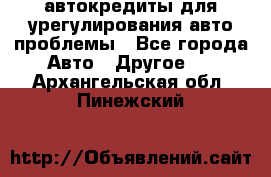 автокредиты для урегулирования авто проблемы - Все города Авто » Другое   . Архангельская обл.,Пинежский 